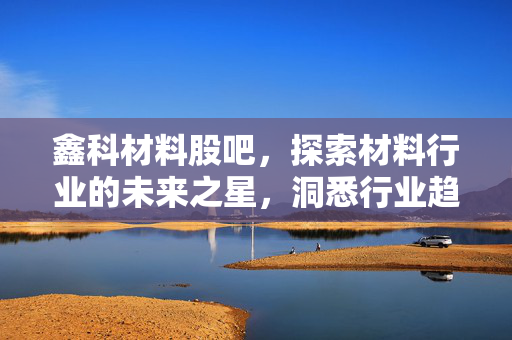 鑫科材料股吧，探索材料行业的未来之星，洞悉行业趋势与机遇