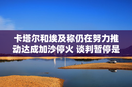 卡塔尔和埃及称仍在努力推动达成加沙停火 谈判暂停是“正常现象”