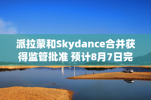 派拉蒙和Skydance合并获得监管批准 预计8月7日完成交易
