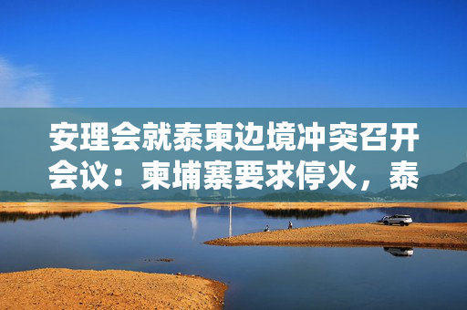 安理会就泰柬边境冲突召开会议：柬埔寨要求停火，泰国愿接受调停