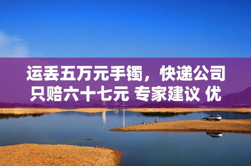 运丢五万元手镯，快递公司只赔六十七元 专家建议 优化定损和举证规则破解快递理赔困局