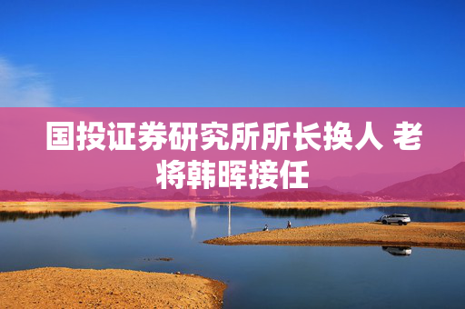 国投证券研究所所长换人 老将韩晖接任
