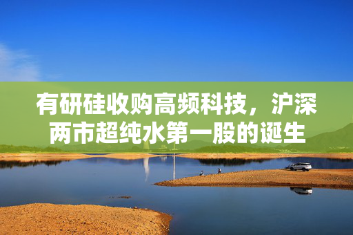 有研硅收购高频科技，沪深两市超纯水第一股的诞生