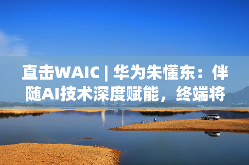直击WAIC | 华为朱懂东：伴随AI技术深度赋能，终端将进入全新人机交互及智能协作时代