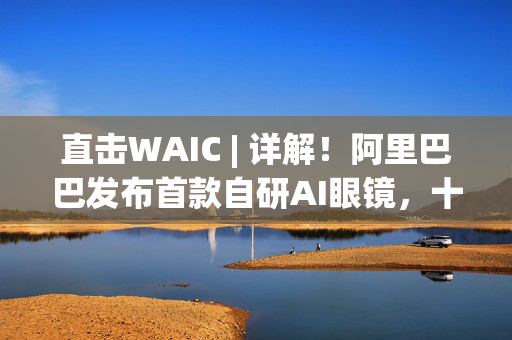 直击WAIC | 详解！阿里巴巴发布首款自研AI眼镜，十月将正式上市