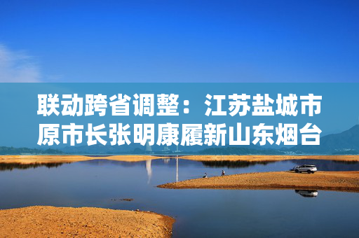 联动跨省调整：江苏盐城市原市长张明康履新山东烟台市代市长