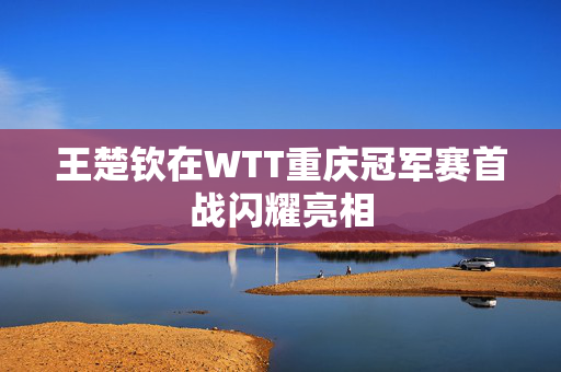 王楚钦在WTT重庆冠军赛首战闪耀亮相