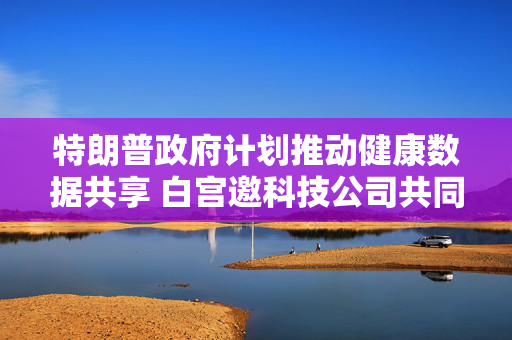 特朗普政府计划推动健康数据共享 白宫邀科技公司共同合作