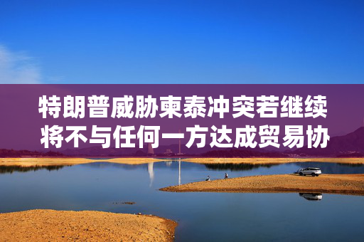 特朗普威胁柬泰冲突若继续 将不与任何一方达成贸易协议