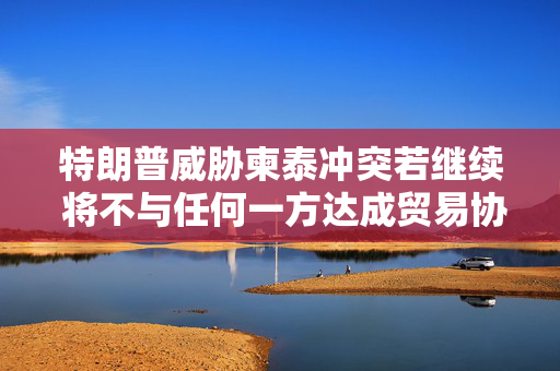 特朗普威胁柬泰冲突若继续 将不与任何一方达成贸易协议