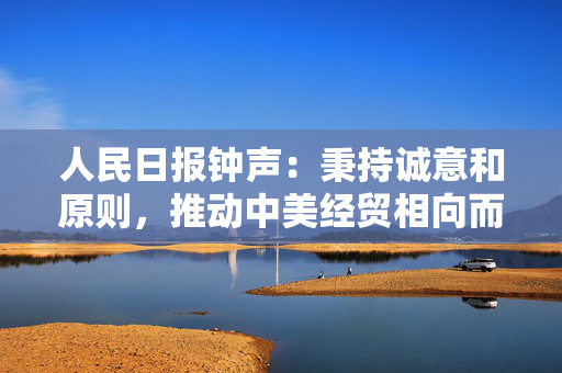 人民日报钟声：秉持诚意和原则，推动中美经贸相向而行