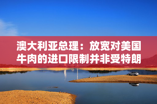 澳大利亚总理：放宽对美国牛肉的进口限制并非受特朗普敦促所致