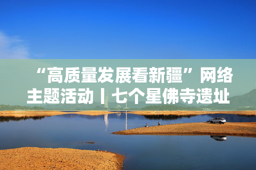 “高质量发展看新疆”网络主题活动丨七个星佛寺遗址博物馆是中华民族交往交流交融历史的珍贵物证