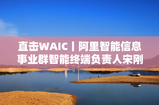 直击WAIC丨阿里智能信息事业群智能终端负责人宋刚：AI眼镜会是穿戴智能方向最重要的产品形态