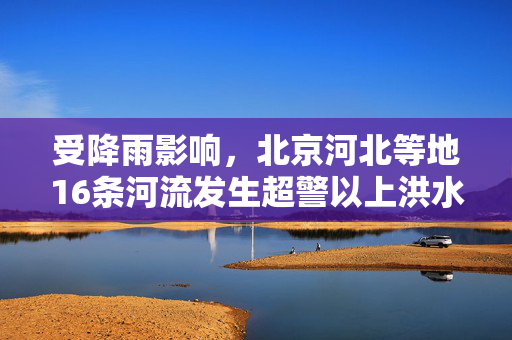 受降雨影响，北京河北等地16条河流发生超警以上洪水