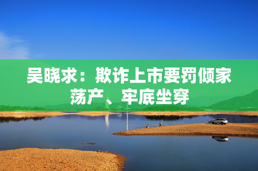 吴晓求：欺诈上市要罚倾家荡产、牢底坐穿