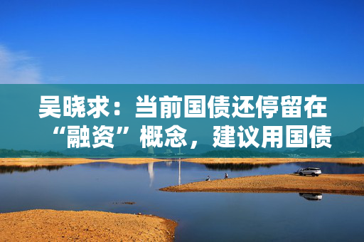 吴晓求：当前国债还停留在“融资”概念，建议用国债置换地方债