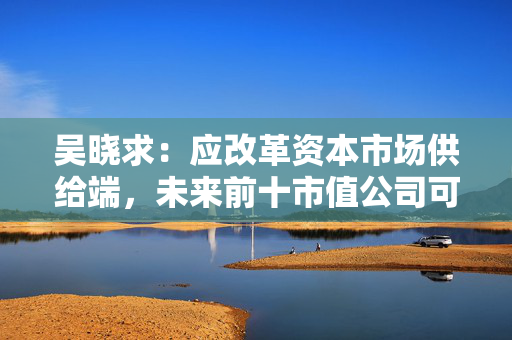 吴晓求：应改革资本市场供给端，未来前十市值公司可能不再是工农中建