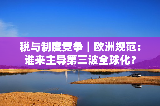 税与制度竞争｜欧洲规范：谁来主导第三波全球化？