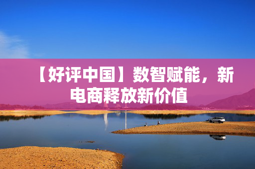 【好评中国】数智赋能，新电商释放新价值