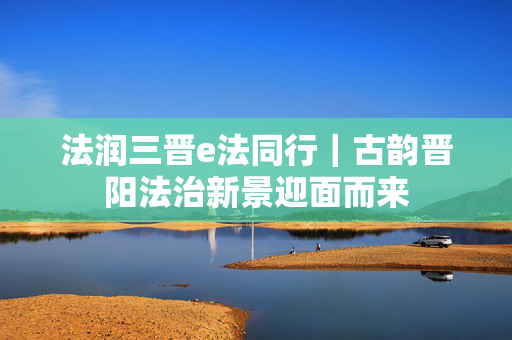 法润三晋e法同行｜古韵晋阳法治新景迎面而来