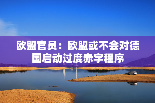 欧盟官员：欧盟或不会对德国启动过度赤字程序