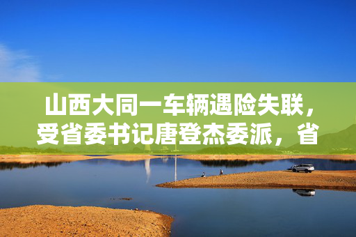 山西大同一车辆遇险失联，受省委书记唐登杰委派，省委副书记、省长卢东亮赶赴现场指挥救援工作