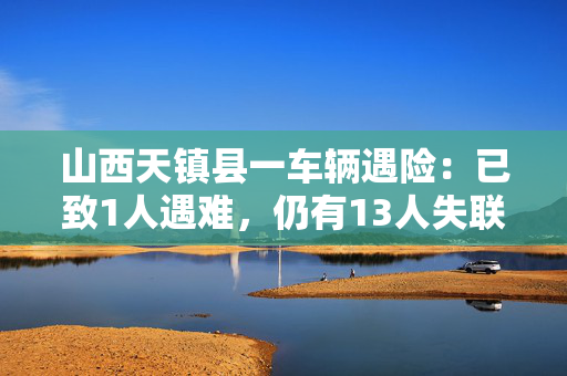 山西天镇县一车辆遇险：已致1人遇难，仍有13人失联
