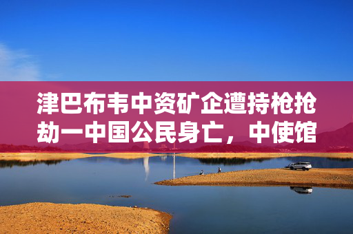 津巴布韦中资矿企遭持枪抢劫一中国公民身亡，中使馆发布提醒