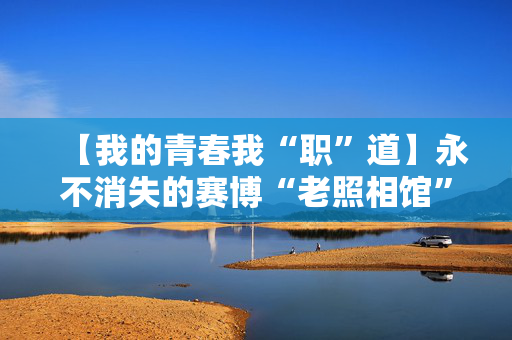 【我的青春我“职”道】永不消失的赛博“老照相馆”：有人用镜头守护记忆，有人用技术延续时光