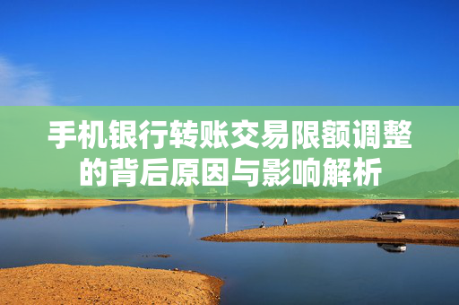 手机银行转账交易限额调整的背后原因与影响解析