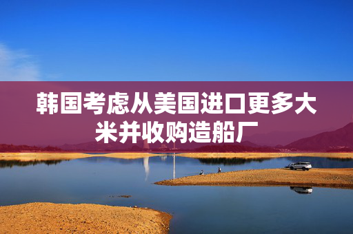 韩国考虑从美国进口更多大米并收购造船厂