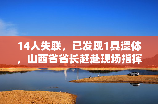 14人失联，已发现1具遗体，山西省省长赶赴现场指挥救援