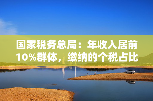 国家税务总局：年收入居前10%群体，缴纳的个税占比约九成