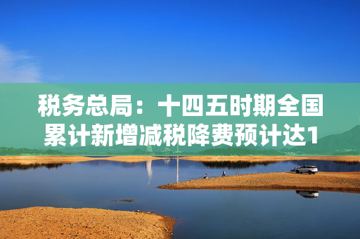 税务总局：十四五时期全国累计新增减税降费预计达10.5万亿元