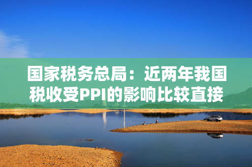 国家税务总局：近两年我国税收受PPI的影响比较直接