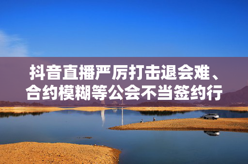 抖音直播严厉打击退会难、合约模糊等公会不当签约行为