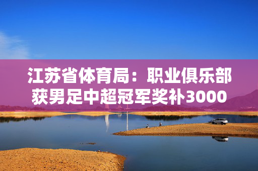 江苏省体育局：职业俱乐部获男足中超冠军奖补3000万元