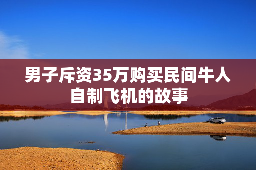 男子斥资35万购买民间牛人自制飞机的故事