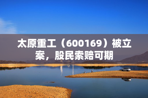 太原重工（600169）被立案，股民索赔可期