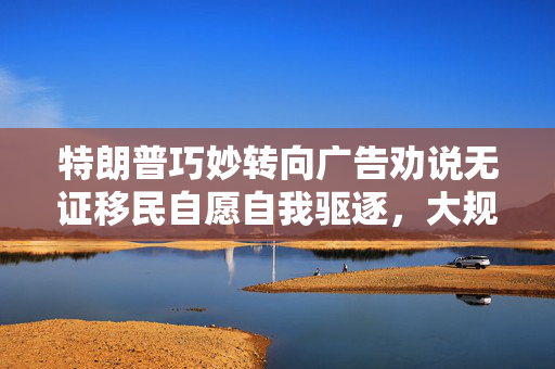 特朗普巧妙转向广告劝说无证移民自愿自我驱逐，大规模驱逐行动受阻后的新策略