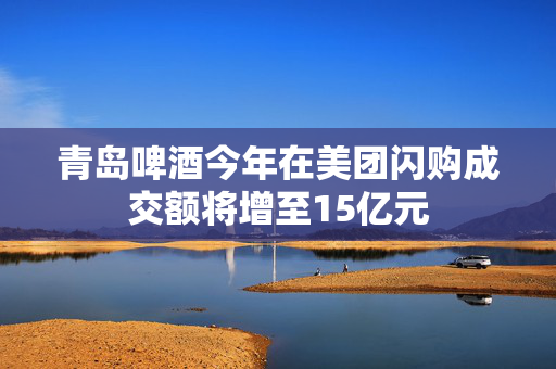 青岛啤酒今年在美团闪购成交额将增至15亿元