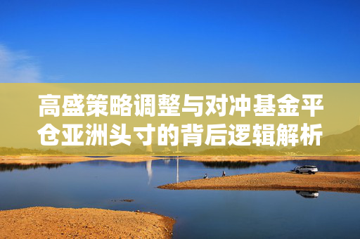 高盛策略调整与对冲基金平仓亚洲头寸的背后逻辑解析