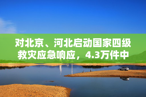 对北京、河北启动国家四级救灾应急响应，4.3万件中央救灾物资驰援京冀