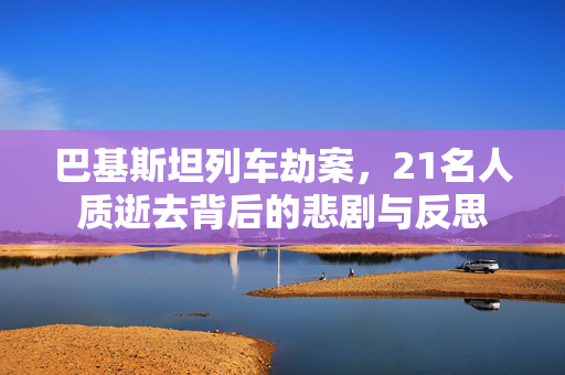 巴基斯坦列车劫案，21名人质逝去背后的悲剧与反思