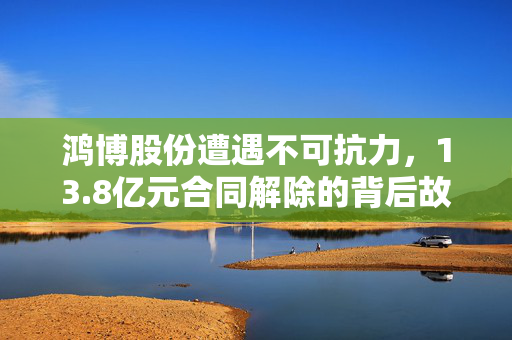 鸿博股份遭遇不可抗力，13.8亿元合同解除的背后故事解析