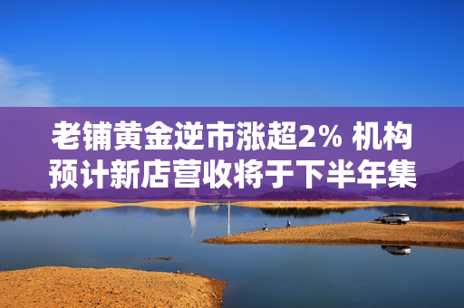 老铺黄金逆市涨超2% 机构预计新店营收将于下半年集中兑现