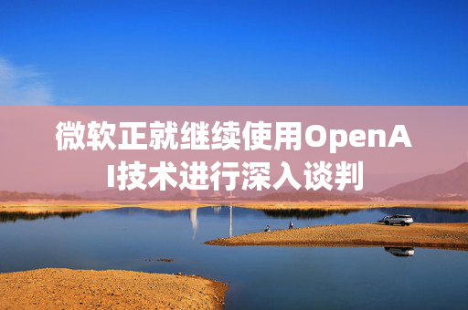 微软正就继续使用OpenAI技术进行深入谈判