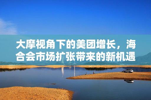 大摩视角下的美团增长，海合会市场扩张带来的新机遇与收入预测上调