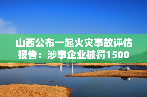 山西公布一起火灾事故评估报告：涉事企业被罚1500万元，13人被公诉